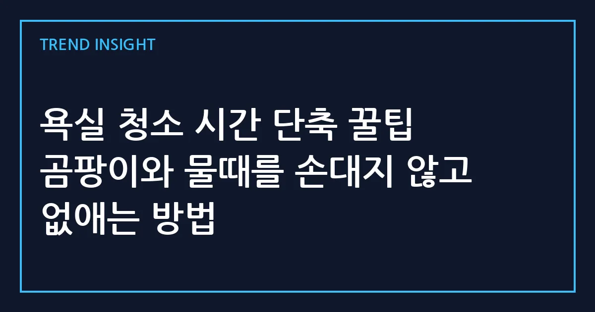 욕실 청소 시간 단축 꿀팁 곰팡이와 물때를 손대지 않고 없애는 방법
